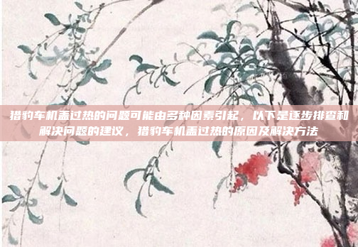 猎豹车机盖过热的问题可能由多种因素引起，以下是逐步排查和解决问题的建议，猎豹车机盖过热的原因及解决方法