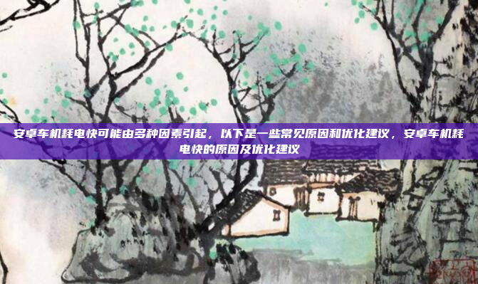 安卓车机耗电快可能由多种因素引起，以下是一些常见原因和优化建议，安卓车机耗电快的原因及优化建议