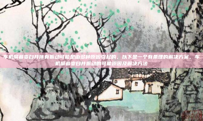 车机屏幕变白并伴有振动可能是由多种原因引起的，以下是一个有条理的解决方案，车机屏幕变白并振动的可能原因及解决方法