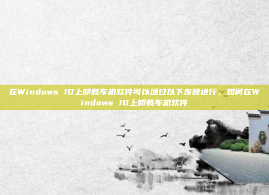 在Windows 10上卸载车机软件可以通过以下步骤进行，如何在Windows 10上卸载车机软件