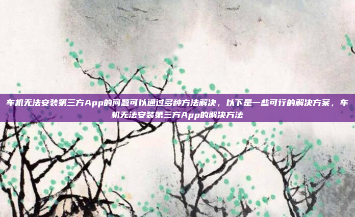 车机无法安装第三方App的问题可以通过多种方法解决,以下是一些可行的解决方案,车机无法安装第三方App的解决方法