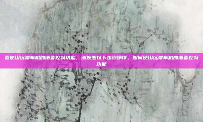 要使用远景车机的语音控制功能，请按照以下步骤操作，如何使用远景车机的语音控制功能