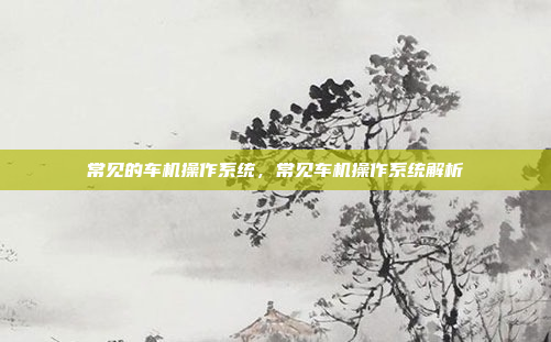 常见的车机操作系统，常见车机操作系统解析