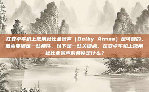 在安卓车机上使用杜比全景声（Dolby Atmos）是可能的，但需要满足一些条件。以下是一些关键点，在安卓车机上使用杜比全景声的条件是什么？