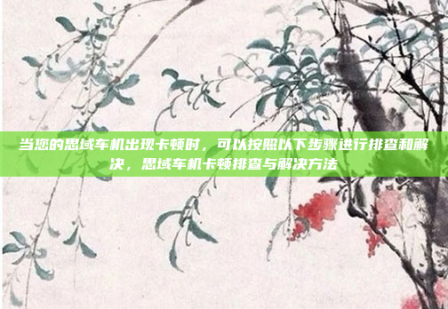 当您的思域车机出现卡顿时,可以按照以下步骤进行排查和解决,思域车机卡顿排查与解决方法