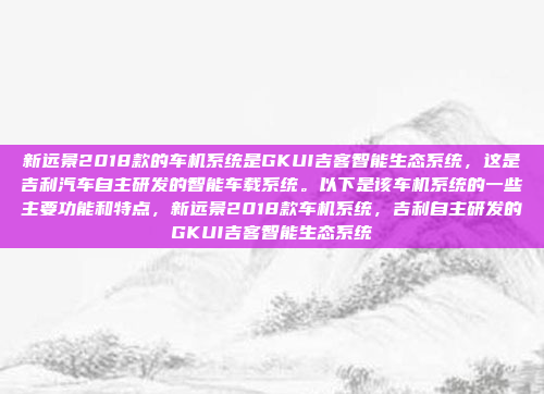 新远景2018款的车机系统是GKUI吉客智能生态系统，这是吉利汽车自主研发的智能车载系统。以下是该车机系统的一些主要功能和特点，新远景2018款车机系统，吉利自主研发的GKUI吉客智能生态系统
