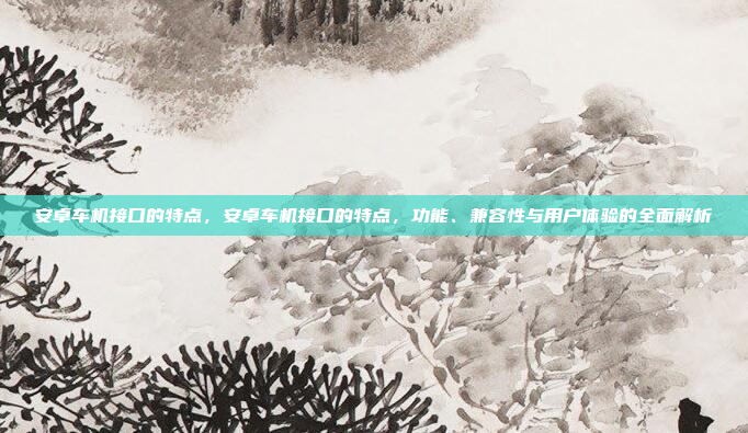 安卓车机接口的特点，安卓车机接口的特点，功能、兼容性与用户体验的全面解析