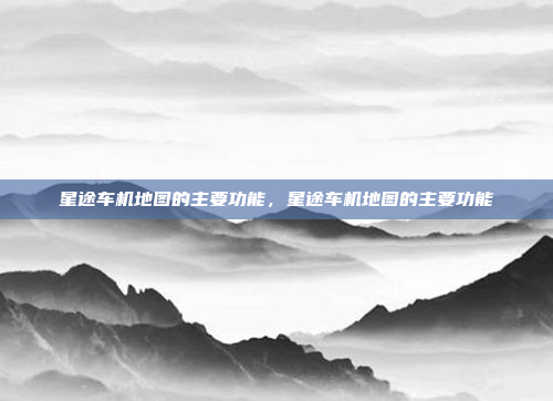 星途车机地图的主要功能，星途车机地图的主要功能