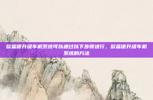 欧蓝德升级车机系统可以通过以下步骤进行，欧蓝德升级车机系统的方法