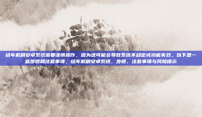 给车机刷安卓系统需要谨慎操作，因为这可能会导致系统不稳定或功能失效。以下是一些步骤和注意事项，给车机刷安卓系统，步骤、注意事项与风险提示