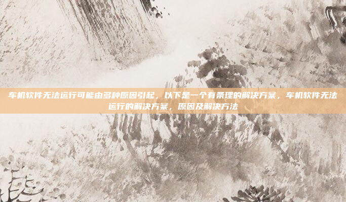车机软件无法运行可能由多种原因引起,以下是一个有条理的解决方案,车机软件无法运行的解决方案,原因及解决方法