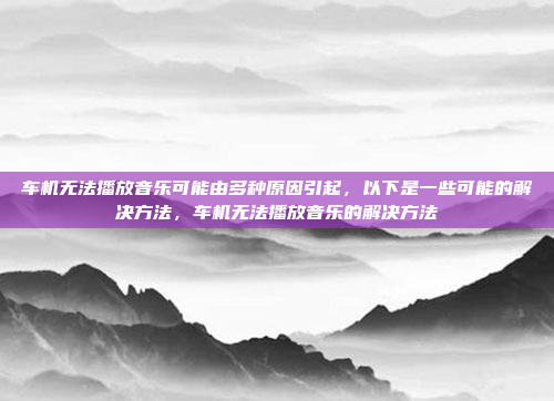 车机无法播放音乐可能由多种原因引起，以下是一些可能的解决方法，车机无法播放音乐的解决方法