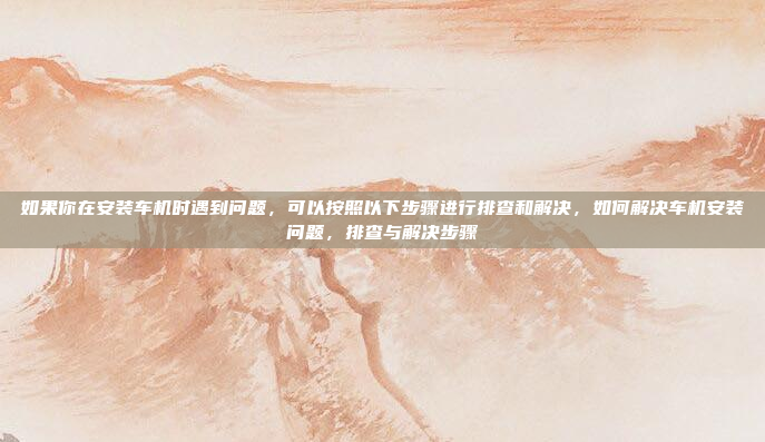 如果你在安装车机时遇到问题，可以按照以下步骤进行排查和解决，如何解决车机安装问题，排查与解决步骤