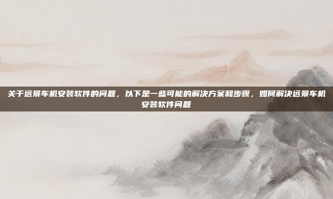 关于远景车机安装软件的问题，以下是一些可能的解决方案和步骤，如何解决远景车机安装软件问题