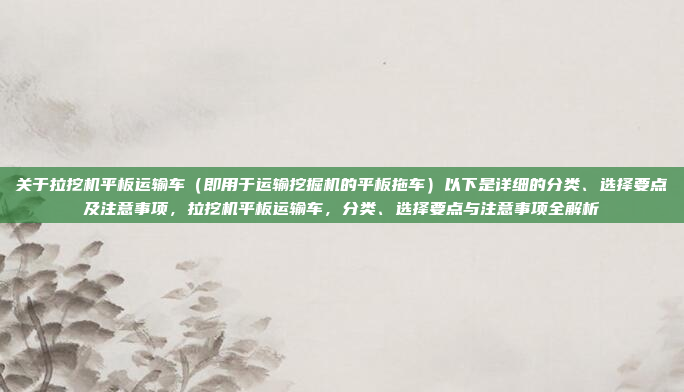 关于拉挖机平板运输车（即用于运输挖掘机的平板拖车）以下是详细的分类、选择要点及注意事项，拉挖机平板运输车，分类、选择要点与注意事项全解析