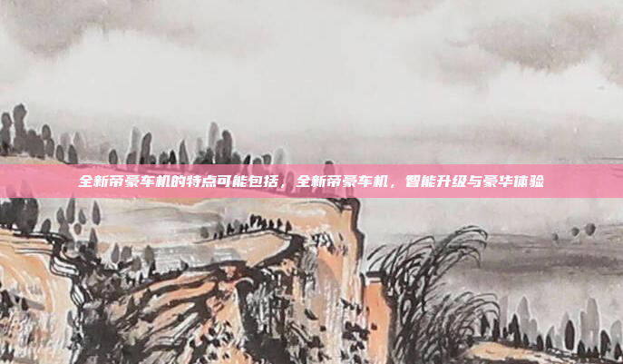 全新帝豪车机的特点可能包括，全新帝豪车机，智能升级与豪华体验
