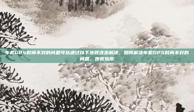 车机GPS时间不对的问题可以通过以下步骤逐步解决，如何解决车机GPS时间不对的问题，步骤指南