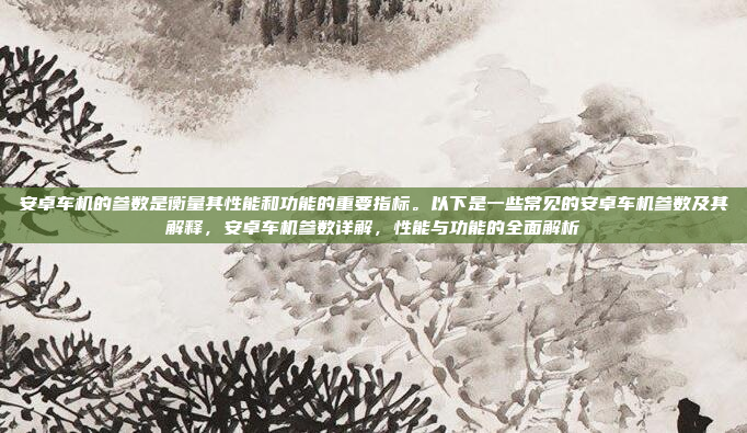 安卓车机的参数是衡量其性能和功能的重要指标。以下是一些常见的安卓车机参数及其解释，安卓车机参数详解，性能与功能的全面解析