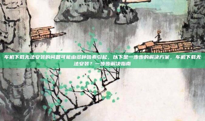 车机下载无法安装的问题可能由多种因素引起,以下是一步步的解决方案,车机下载无法安装?一步步解决指南