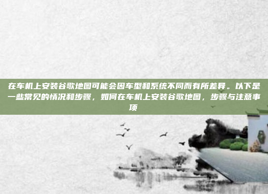 在车机上安装谷歌地图可能会因车型和系统不同而有所差异。以下是一些常见的情况和步骤，如何在车机上安装谷歌地图，步骤与注意事项