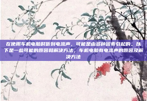 在使用车机电脑时听到电流声，可能是由多种因素引起的。以下是一些可能的原因和解决方法，车机电脑有电流声的原因及解决方法