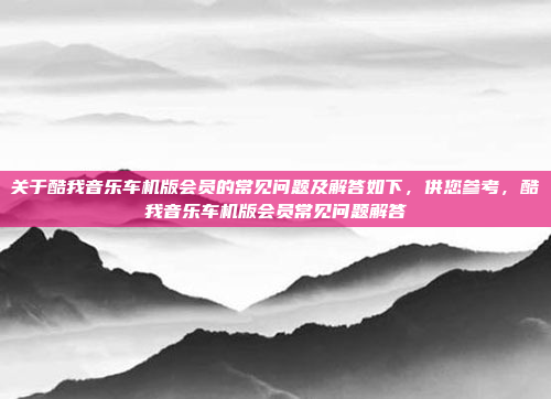 关于酷我音乐车机版会员的常见问题及解答如下，供您参考，酷我音乐车机版会员常见问题解答