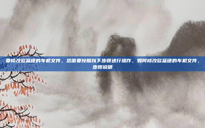 要修改欧蓝德的车机文件，您需要按照以下步骤进行操作，如何修改欧蓝德的车机文件，步骤说明