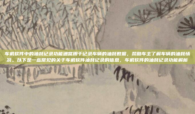 车机软件中的油耗记录功能通常用于记录车辆的油耗数据，帮助车主了解车辆的油耗情况。以下是一些常见的关于车机软件油耗记录的信息，车机软件的油耗记录功能解析