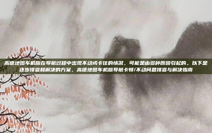 高德地图车机版在导航过程中出现不动或卡住的情况，可能是由多种原因引起的。以下是逐步排查和解决的方案，高德地图车机版导航卡顿/不动问题排查与解决指南