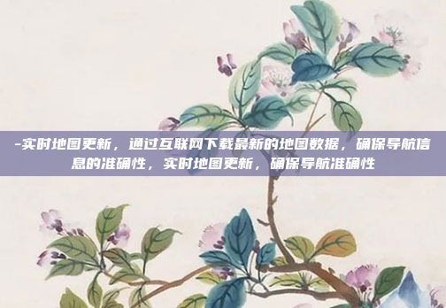 -实时地图更新，通过互联网下载最新的地图数据，确保导航信息的准确性，实时地图更新，确保导航准确性