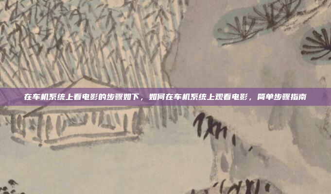在车机系统上看电影的步骤如下，如何在车机系统上观看电影，简单步骤指南
