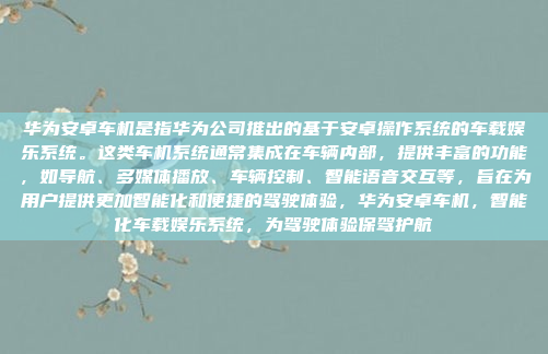 华为安卓车机是指华为公司推出的基于安卓操作系统的车载娱乐系统。这类车机系统通常集成在车辆内部，提供丰富的功能，如导航、多媒体播放、车辆控制、智能语音交互等，旨在为用户提供更加智能化和便捷的驾驶体验，华为安卓车机，智能化车载娱乐系统，为驾驶体验保驾护航