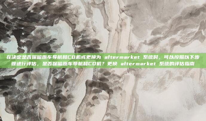在决定是否保留原车导航和CD机或更换为 aftermarket 系统时，可以按照以下步骤进行评估，是否保留原车导航和CD机？更换 aftermarket 系统的评估指南