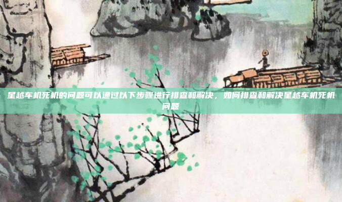 星越车机死机的问题可以通过以下步骤进行排查和解决,如何排查和解决星越车机死机问题
