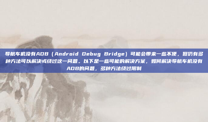 导航车机没有ADB（Android Debug Bridge）可能会带来一些不便，但仍有多种方法可以解决或绕过这一问题。以下是一些可能的解决方案，如何解决导航车机没有ADB的问题，多种方法绕过限制