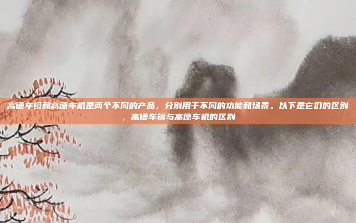 高德车镜和高德车机是两个不同的产品，分别用于不同的功能和场景。以下是它们的区别，高德车镜与高德车机的区别