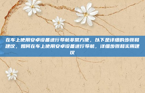 在车上使用安卓设备进行导航非常方便，以下是详细的步骤和建议，如何在车上使用安卓设备进行导航，详细步骤和实用建议