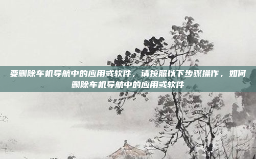要删除车机导航中的应用或软件，请按照以下步骤操作，如何删除车机导航中的应用或软件