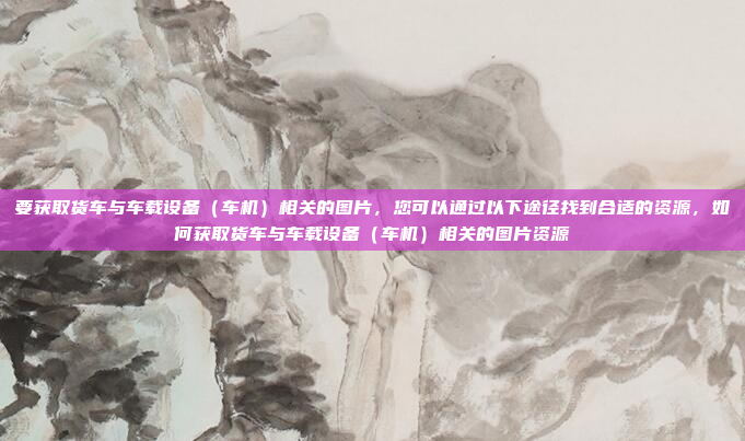 要获取货车与车载设备（车机）相关的图片，您可以通过以下途径找到合适的资源，如何获取货车与车载设备（车机）相关的图片资源