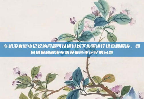 车机没有断电记忆的问题可以通过以下步骤进行排查和解决，如何排查和解决车机没有断电记忆的问题