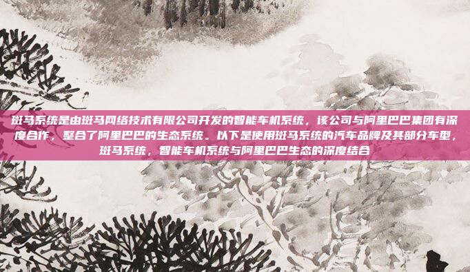 斑马系统是由斑马网络技术有限公司开发的智能车机系统，该公司与阿里巴巴集团有深度合作，整合了阿里巴巴的生态系统。以下是使用斑马系统的汽车品牌及其部分车型，斑马系统，智能车机系统与阿里巴巴生态的深度结合
