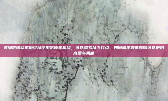 要确定哪些车辆可以使用高德车机版，可以参考以下几点，如何确定哪些车辆可以使用高德车机版