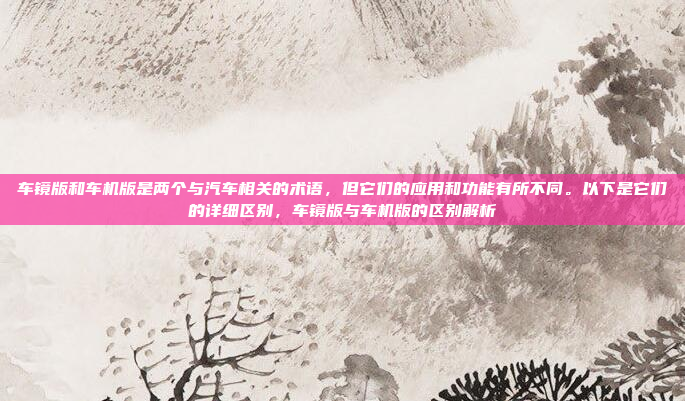 车镜版和车机版是两个与汽车相关的术语，但它们的应用和功能有所不同。以下是它们的详细区别，车镜版与车机版的区别解析
