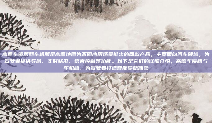 高德车镜版和车机版是高德地图为不同应用场景推出的两款产品，主要面向汽车领域，为驾驶者提供导航、实时路况、语音控制等功能。以下是它们的详细介绍，高德车镜版与车机版，为驾驶者打造智能导航体验