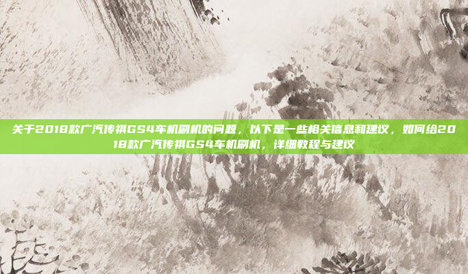 关于2018款广汽传祺GS4车机刷机的问题，以下是一些相关信息和建议，如何给2018款广汽传祺GS4车机刷机，详细教程与建议