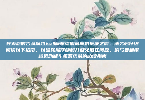 在为您的吉利缤越运动版车型刷写车机系统之前，请务必仔细阅读以下指南，以确保操作顺利并避免潜在问题，刷写吉利缤越运动版车机系统前的必读指南