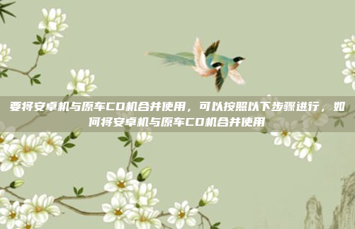 要将安卓机与原车CD机合并使用，可以按照以下步骤进行，如何将安卓机与原车CD机合并使用