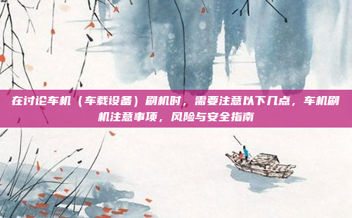 在讨论车机（车载设备）刷机时，需要注意以下几点，车机刷机注意事项，风险与安全指南