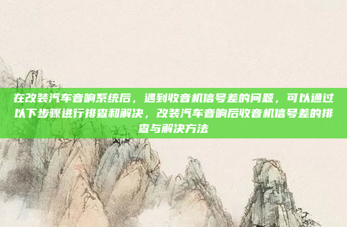 在改装汽车音响系统后，遇到收音机信号差的问题，可以通过以下步骤进行排查和解决，改装汽车音响后收音机信号差的排查与解决方法