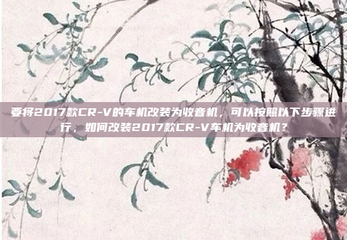 要将2017款CR-V的车机改装为收音机，可以按照以下步骤进行，如何改装2017款CR-V车机为收音机？